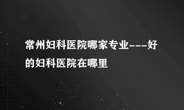 常州妇科医院哪家专业---好的妇科医院在哪里