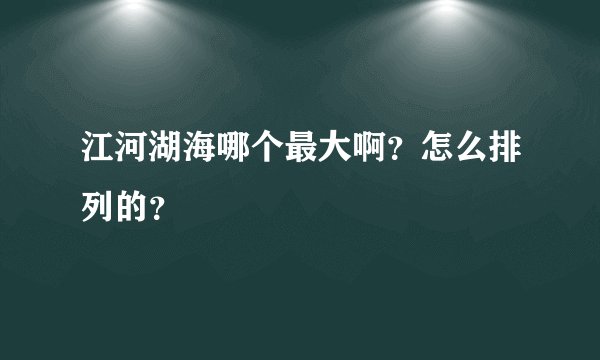 江河湖海哪个最大啊？怎么排列的？