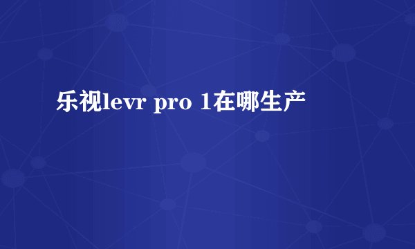 乐视levr pro 1在哪生产