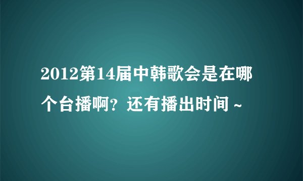 2012第14届中韩歌会是在哪个台播啊？还有播出时间～