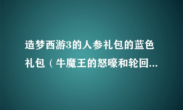造梦西游3的人参礼包的蓝色礼包（牛魔王的怒嚎和轮回王的哀嚎）的兑换码。悬赏20不等，