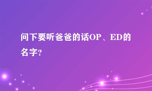 问下要听爸爸的话OP、ED的名字？
