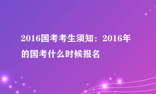 2016国考考生须知：2016年的国考什么时候报名