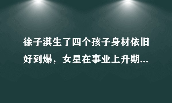 徐子淇生了四个孩子身材依旧好到爆，女星在事业上升期选择生孩子是正确的吗？