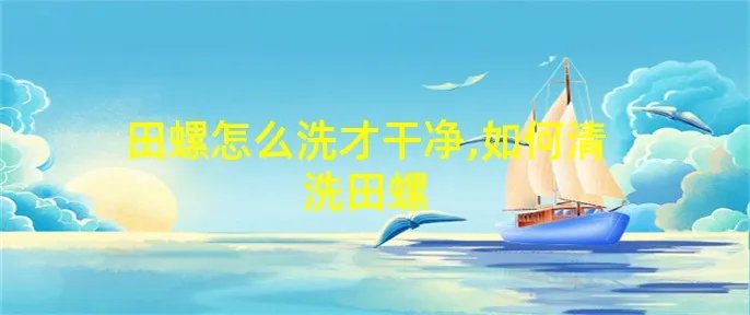 田螺怎么洗才干净,如何清洗田螺