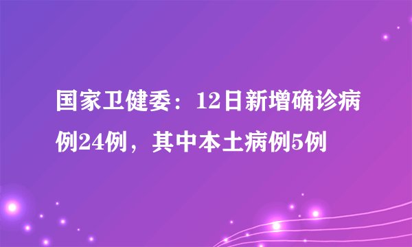 国家卫健委：12日新增确诊病例24例，其中本土病例5例