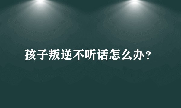 孩子叛逆不听话怎么办？
