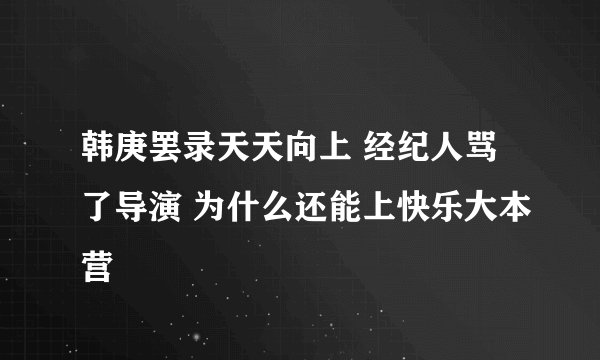 韩庚罢录天天向上 经纪人骂了导演 为什么还能上快乐大本营