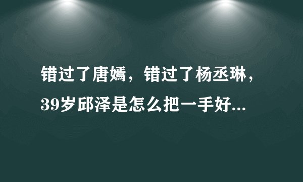 错过了唐嫣，错过了杨丞琳，39岁邱泽是怎么把一手好牌打烂的？