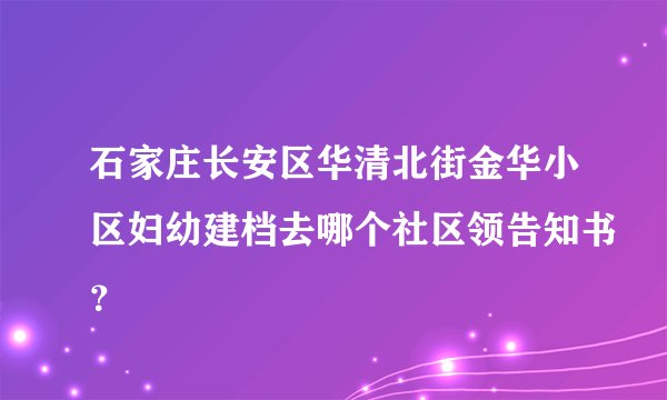 石家庄长安区华清北街金华小区妇幼建档去哪个社区领告知书？