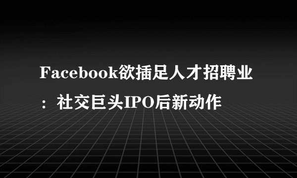 Facebook欲插足人才招聘业：社交巨头IPO后新动作