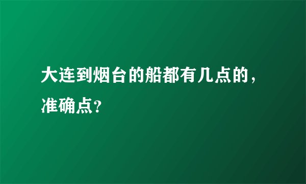 大连到烟台的船都有几点的，准确点？