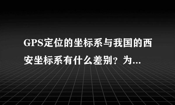 GPS定位的坐标系与我国的西安坐标系有什么差别？为什么要进行坐标转换？