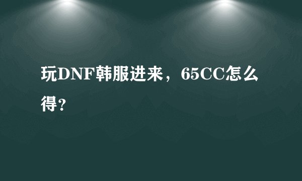 玩DNF韩服进来，65CC怎么得？