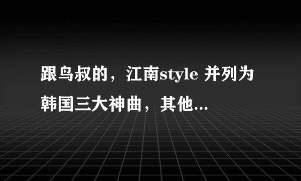 跟鸟叔的，江南style 并列为韩国三大神曲，其他两首分别是什么。