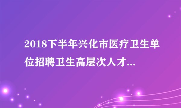 2018下半年兴化市医疗卫生单位招聘卫生高层次人才延长报名时间公告