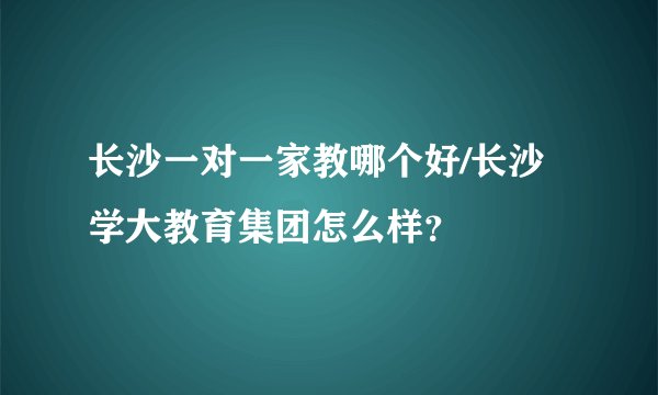 长沙一对一家教哪个好/长沙学大教育集团怎么样？