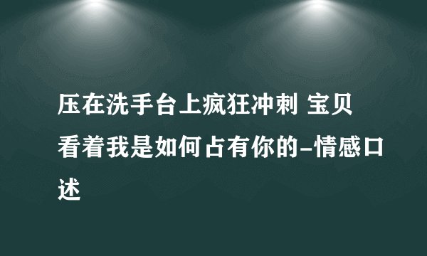 压在洗手台上疯狂冲刺 宝贝看着我是如何占有你的-情感口述