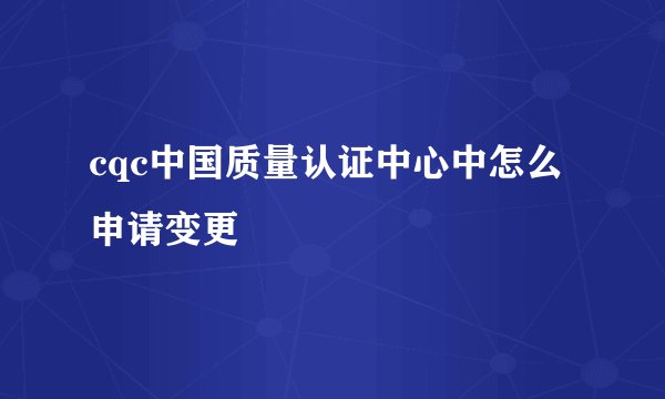 cqc中国质量认证中心中怎么申请变更