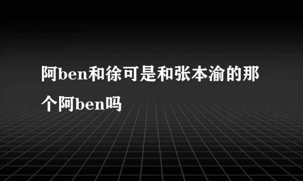 阿ben和徐可是和张本渝的那个阿ben吗