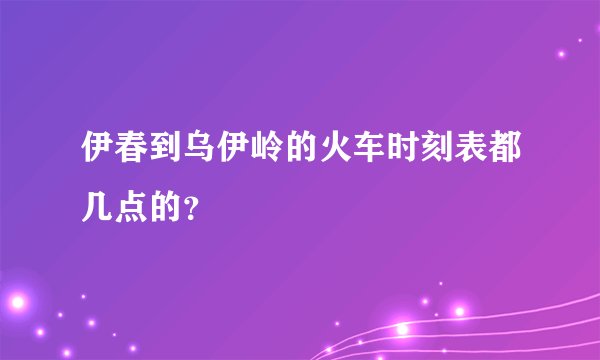 伊春到乌伊岭的火车时刻表都几点的？