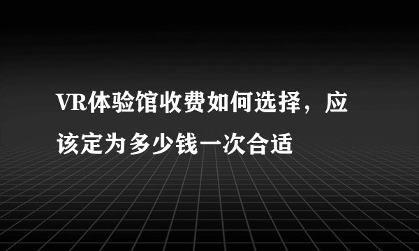 VR体验馆收费如何选择，应该定为多少钱一次合适