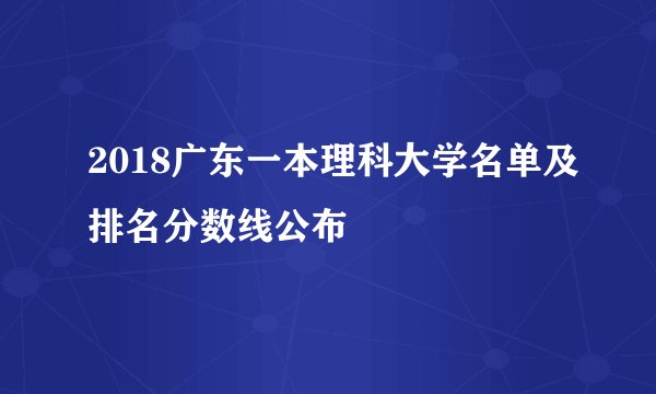 2018广东一本理科大学名单及排名分数线公布