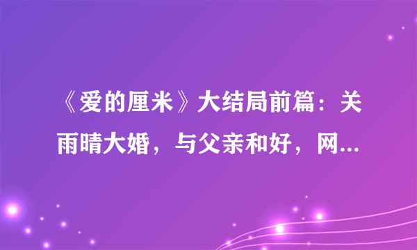 《爱的厘米》大结局前篇：关雨晴大婚，与父亲和好，网友：太磨叽
