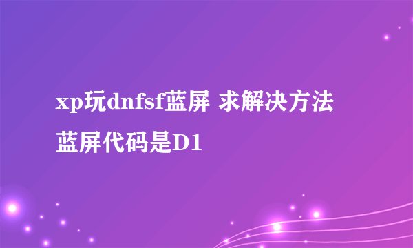 xp玩dnfsf蓝屏 求解决方法 蓝屏代码是D1