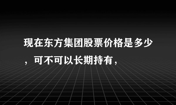 现在东方集团股票价格是多少，可不可以长期持有，