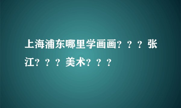 上海浦东哪里学画画？？？张江？？？美术？？？