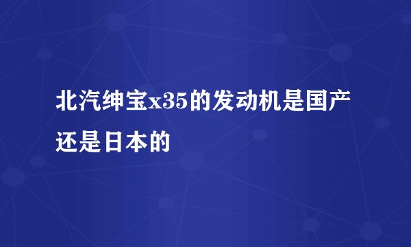 北汽绅宝x35的发动机是国产还是日本的