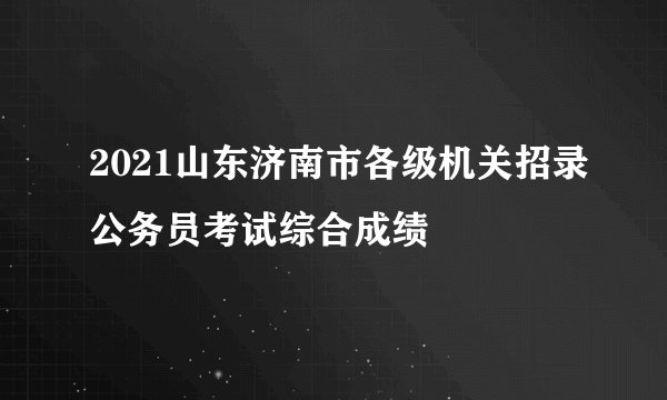 2021山东济南市各级机关招录公务员考试综合成绩