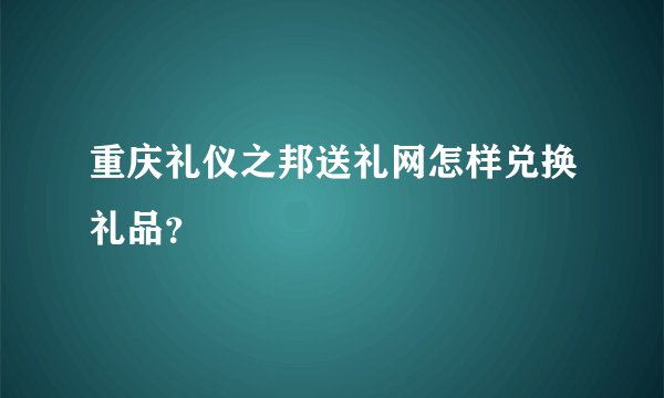 重庆礼仪之邦送礼网怎样兑换礼品？