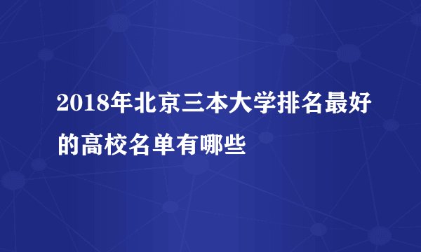 2018年北京三本大学排名最好的高校名单有哪些