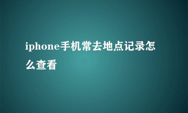 iphone手机常去地点记录怎么查看