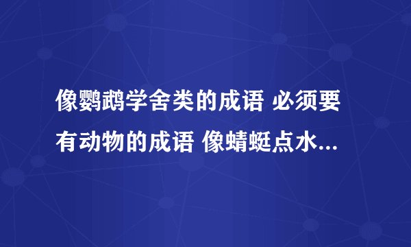 像鹦鹉学舍类的成语 必须要有动物的成语 像蜻蜓点水 飞蛾扑火类的 谢谢哦