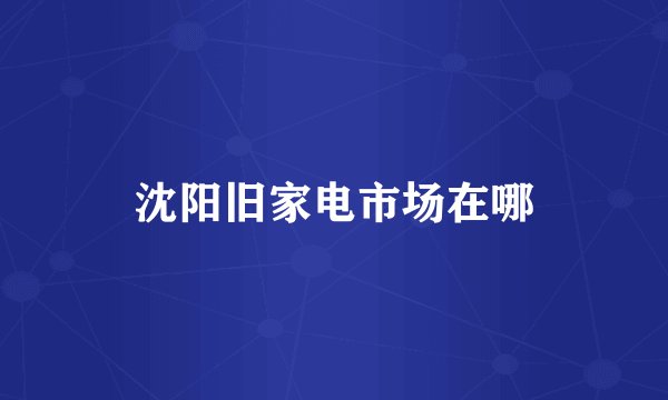沈阳旧家电市场在哪