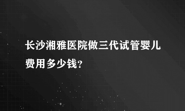 长沙湘雅医院做三代试管婴儿费用多少钱？