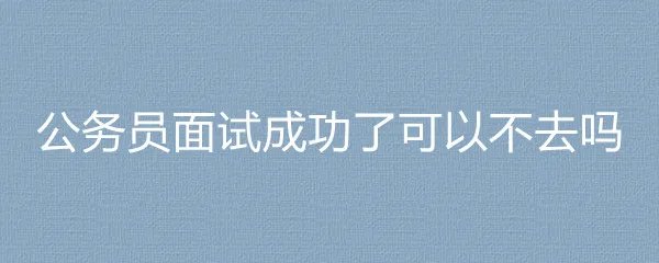 公务员面试成功了可以不去吗