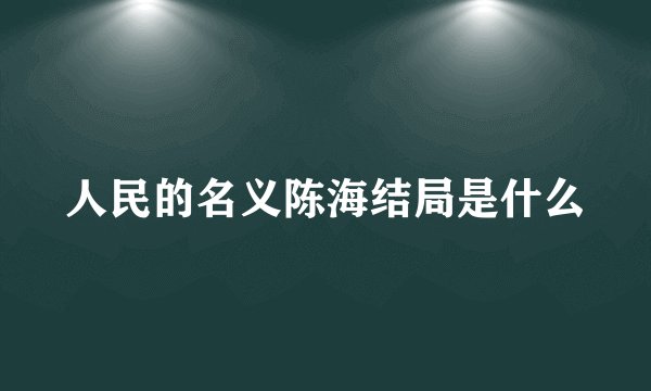 人民的名义陈海结局是什么