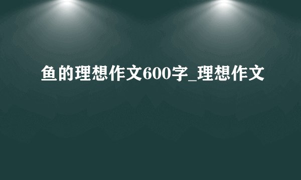 鱼的理想作文600字_理想作文