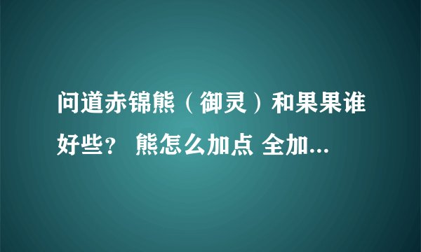 问道赤锦熊（御灵）和果果谁好些？ 熊怎么加点 全加攻击？还是全体？