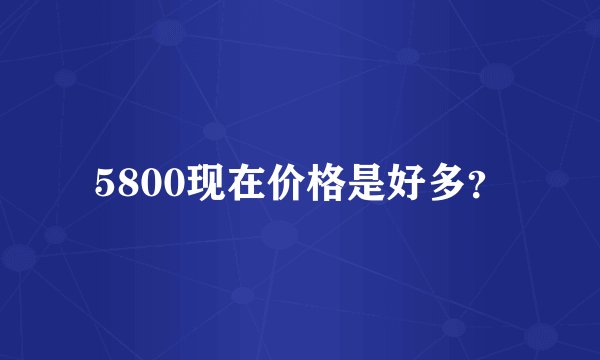 5800现在价格是好多？