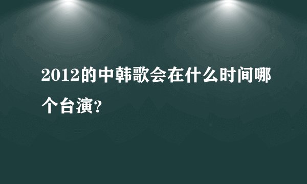 2012的中韩歌会在什么时间哪个台演？