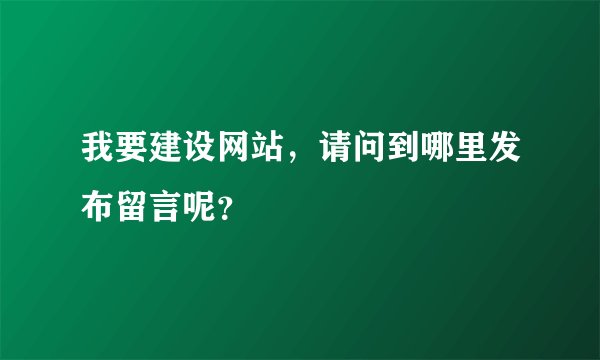 我要建设网站，请问到哪里发布留言呢？