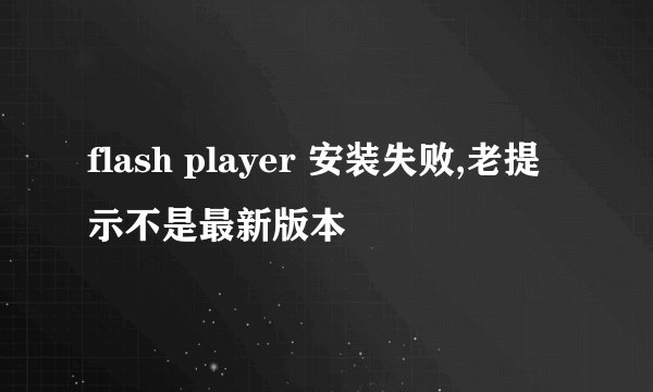 flash player 安装失败,老提示不是最新版本