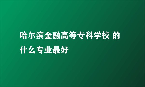 哈尔滨金融高等专科学校 的什么专业最好