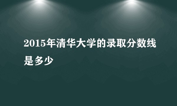 2015年清华大学的录取分数线是多少