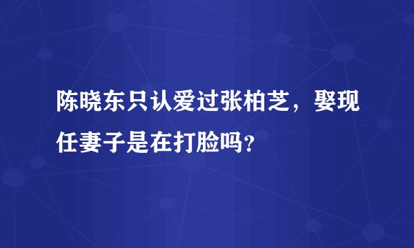 陈晓东只认爱过张柏芝，娶现任妻子是在打脸吗？
